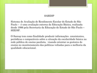 SARESP Sistema de Avaliação de Rendimento Escolar do Estado de São Paulo –  é uma avaliação externa da Educação Básica, realizada desde 1996 pela Secretaria da Educação do Estado de São Paulo – SEE/SP.  O Saresp tem como finalidade produzir informações  consistentes, periódicas e comparáveis sobre a situação da escolaridade básica na rede pública de ensino paulista,  visando orientar os gestores do ensino no monitoramento das políticas voltadas para a melhoria da qualidade educacional. 