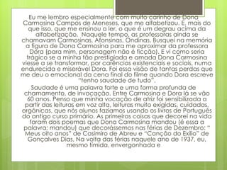 Eu me lembro especialmente com muito carinho de Dona Carmosina Campos de Meneses, que me alfabetizou. E, mais do que isso, que me ensinou a ler, o que é um degrau acima da alfabetização.  Naquele tempo, as professoras ainda se chamavam Carmosinas, Afonsinas, Ondinas. Busquei na memória a figura de Dona Carmosina para me aproximar da professora Dora (para mim, personagem não é ficção). E vi como seria trágico se a minha tão prestigiada e amada Dona Carmosina viesse a se transformar, por carências existenciais e sociais, numa endurecida e miserável Dora. Foi essa visão de tantas perdas que me deu o emocional da cena final do filme quando Dora escreve “tenho saudade de tudo”. Saudade é uma palavra forte e uma forma profunda de chamamento, de invocação. Entre Carmosina e Dora lá se vão 60 anos. Penso que minha vocação de atriz foi sensibilizada a partir das leituras em voz alta, leituras muito exigidas, cuidadas, orgânicas, que nós alunos fazíamos usando os livros de Português do antigo curso primário. As primeiras coisas que decorei na vida foram dois poemas que Dona Carmosina mandou (é essa a palavra: mandou) que decorássemos nas férias de Dezembro: “ Meus oito anos” de Casimiro de Abreu e “Canção do Exílio” de Gonçalves Dias. Na volta das férias naquele ano de 1937, eu, mesmo tímida, envergonhada e  