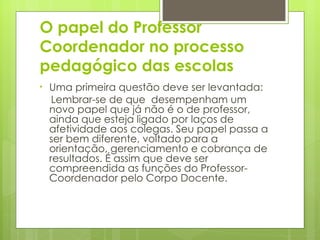 O papel do Professor Coordenador no processo pedagógico das escolas Uma primeira questão deve ser levantada:  Lembrar-se de que  desempenham um novo papel que já não é o de professor, ainda que esteja ligado por laços de afetividade aos colegas. Seu papel passa a ser bem diferente, voltado para a orientação, gerenciamento e cobrança de resultados. É assim que deve ser compreendida as funções do Professor-Coordenador pelo Corpo Docente. 