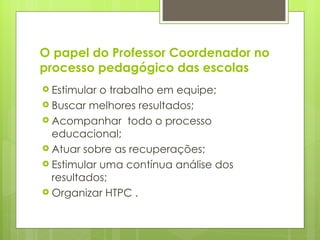 O papel do Professor Coordenador no processo pedagógico das escolas Estimular o trabalho em equipe; Buscar melhores resultados; Acompanhar  todo o processo educacional; Atuar sobre as recuperações; Estimular uma contínua análise dos resultados; Organizar HTPC . 