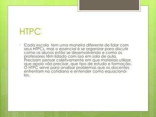 HTPC Cada escola  tem uma maneira diferente de lidar com seus HTPCs, mas o essencial é se organizar para discutir como os alunos estão se desenvolvendo e como os professores têm lidado com isso em sala de aula. Precisam pensar coletivamente em que materiais utilizar, que apoio vão precisar, que tipo de estudo e formação. O HTPC serve para analisar problemas que os docentes enfrentam no cotidiano e entender como equacioná-los. 