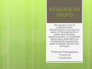 ATIVIDADE EM GRUPO Em grupos com 8 componentes, desenvolvam uma pauta para o Planejamento a partir dos estudos desenvolvidos, os materiais oferecidos pela SEE e os materiais já preparados pela Unidade dentro dos campos: *Proposta Pedagógica * Currículo * Avaliação 