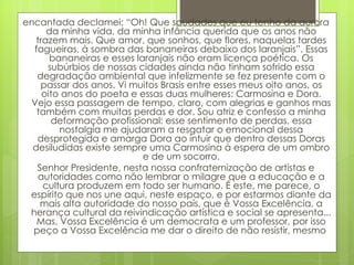 encantada declamei: “Oh! Que saudades que eu tenho da aurora da minha vida, da minha infância querida que os anos não trazem mais. Que amor, que sonhos, que flores, naquelas tardes fagueiras, à sombra das bananeiras debaixo dos laranjais”. Essas bananeiras e esses laranjais não eram licença poética. Os subúrbios de nossas cidades ainda não tinham sofrido essa degradação ambiental que infelizmente se fez presente com o passar dos anos. Vi muitos Brasis entre esses meus oito anos, os oito anos do poeta e essas duas mulheres: Carmosina e Dora. Vejo essa passagem de tempo, claro, com alegrias e ganhos mas também com muitas perdas e dor. Sou atriz e confesso a minha deformação profissional: esse sentimento de perdas, essa nostalgia me ajudaram a resgatar o emocional dessa desprotegida e amarga Dora ao intuir que dentro dessas Doras desiludidas existe sempre uma Carmosina à espera de um ombro e de um socorro. Senhor Presidente, nesta nossa confraternização de artistas e autoridades como não lembrar o milagre que a educação e a cultura produzem em todo ser humano. É este, me parece, o espírito que nos une aqui, neste espaço, e por estarmos diante da mais alta autoridade do nosso país, que é Vossa Excelência, a herança cultural da reivindicação artística e social se apresenta... Mas, Vossa Excelência é um democrata e um professor, por isso peço a Vossa Excelência me dar o direito de não resistir, mesmo  