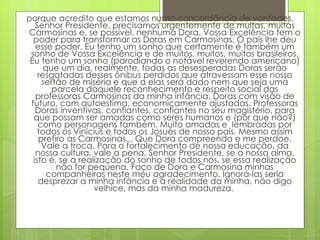 porque acredito que estamos numa concordância de vontades. Senhor Presidente, precisamos urgentemente de muitas, muitas Carmosinas e, se possível, nenhuma Dora. Vossa Excelência tem o poder para transformar as Doras em Carmosinas. O país lhe deu esse poder. Eu tenho um sonho que certamente é também um sonho de Vossa Excelência e de muitos, muitos, muitos brasileiros. Eu tenho um sonho (parodiando o notável reverendo americano) que um dia, realmente, todas as desesperadas Doras serão resgatadas desses ônibus perdidos que atravessam esse nosso sertão de miséria e que a elas será dado nem que seja uma parcela daquele reconhecimento e respeito social das professoras Carmosinas da minha infância. Doras com visão de futuro, com autoestima, economicamente ajustadas. Professoras Doras inventivas, confiantes, confiantes no seu magistério, para que possam ser amadas como seres humanos e (por que não?) como personagens também. Muito amadas e  lembradas por todos os Vinicius e todos os Josués de nosso país. Mesmo assim prefiro as Carmosinas... Que Dora compreenda e me perdoe. Vale a troca. Para o fortalecimento de nossa educação, da nossa cultura, vale a pena, Senhor Presidente, se a nossa alma, isto é, se a realização do sonho de todos nós, se essa realização não for pequena. Faço de Dora e Carmosina minhas companheiras neste meu agradecimento. Ignorá-las seria desprezar a minha infância e a realidade da minha, não digo velhice, mas da minha madureza.  