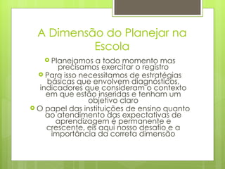 A Dimensão do Planejar na Escola Planejamos a todo momento mas precisamos exercitar o registro Para isso necessitamos de estratégias básicas que envolvem diagnósticos, indicadores que consideram o contexto em que estão inseridas e tenham um objetivo claro O papel das instituições de ensino quanto ao atendimento das expectativas de aprendizagem é permanente e crescente, eis aqui nosso desafio e a importância da correta dimensão 