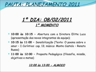 PAUTA: PLANEJAMENTO 2011 1º DIA: 08/02/2011 1º MOMENTO 10:00 às 10:15 –  Abertura com a Diretora Elitte Luca (apresentação dos novos integrantes da equipe); 10:15 às 11:00 –  Sensibilização (Texto: O poema sobre o amor – I Coríntios: cap. 13; música: Monte Castelo – Renato Russo)  11:00 às 12:00 –  Proposta Pedagógica (filosofia, missão, objetivos e metas) 12:00 às 13:00 - ALMOÇO 