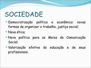 SOCIEDADE Democratização política e econômica: novas formas de organizar o trabalho, justiça social; Nova ética; Nova política para os Meios de Comunicação Social; Valorização efetiva da educação e de seus profissionais. 