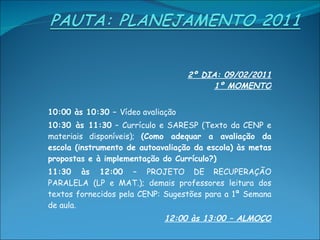 2º DIA: 09/02/2011 1º MOMENTO 10:00 às 10:30 –  Vídeo avaliação 10:30 às 11:30  – Currículo e SARESP (Texto da CENP e materiais disponíveis);  (Como adequar a avaliação da escola (instrumento de autoavaliação da escola) às metas propostas e à implementação do Currículo?)  11:30 às 12:00 –  PROJETO DE RECUPERAÇÃO PARALELA (LP e MAT.); demais professores leitura dos textos fornecidos pela CENP: Sugestões para a 1ª Semana de aula. 12:00 às 13:00 – ALMOÇO 