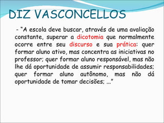 DIZ VASCONCELLOS - “A escola deve buscar, através de uma avaliação constante, superar a  dicotomia  que normalmente ocorre entre seu  discurso  e sua  prática : quer formar aluno ativo, mas concentra as iniciativas no professor; quer formar aluno responsável, mas não lhe dá oportunidade de assumir responsabilidades; quer formar aluno autônomo, mas não dá oportunidade de tomar decisões; ...”  