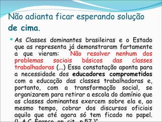 Não adianta ficar esperando solução  de cima .  As Classes dominantes brasileiras e o Estado que as representa já demonstraram fartamente a que vieram:  Não resolver nenhum dos problemas sociais básicos das classes trabalhadoras  (...) Essa constatação aponta para a necessidade dos  educadores comprometidos  com a educação das classes trabalhadoras e, portanto, com a transformação social, se organizarem para retirar a escola do domínio que as classes dominantes exercem sobre ela e, ao mesmo tempo, cobrar dos discursos oficiais aquilo que até agora só tem ficado no papel. (L.A.C. Franco, op. cit., p.57.)” 