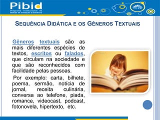 SEQUÊNCIA DIDÁTICA E OS GÊNEROS TEXTUAIS
Gêneros textuais são as
mais diferentes espécies de
textos, escritos ou falados,
que circulam na sociedade e
que são reconhecidos com
facilidade pelas pessoas.
Por exemplo: carta, bilhete,
poema, sermão, notícia de
jornal, receita culinária,
conversa ao telefone, piada,
romance, videocast, podcast,
fotonovela, hipertexto, etc.
 