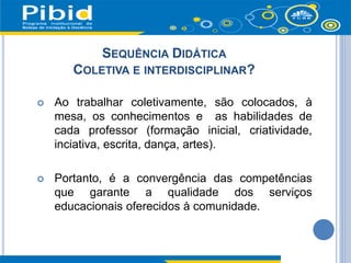 SEQUÊNCIA DIDÁTICA
COLETIVA E INTERDISCIPLINAR?
 Ao trabalhar coletivamente, são colocados, à
mesa, os conhecimentos e as habilidades de
cada professor (formação inicial, criatividade,
inciativa, escrita, dança, artes).
 Portanto, é a convergência das competências
que garante a qualidade dos serviços
educacionais oferecidos à comunidade.
 