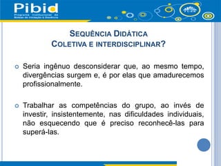 Seria ingênuo desconsiderar que, ao mesmo tempo,
divergências surgem e, é por elas que amadurecemos
profissionalmente.
 Trabalhar as competências do grupo, ao invés de
investir, insistentemente, nas dificuldades individuais,
não esquecendo que é preciso reconhecê-las para
superá-las.
SEQUÊNCIA DIDÁTICA
COLETIVA E INTERDISCIPLINAR?
 
