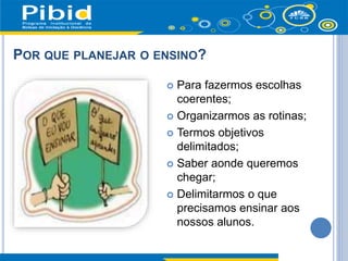 POR QUE PLANEJAR O ENSINO?
 Para fazermos escolhas
coerentes;
 Organizarmos as rotinas;
 Termos objetivos
delimitados;
 Saber aonde queremos
chegar;
 Delimitarmos o que
precisamos ensinar aos
nossos alunos.
 