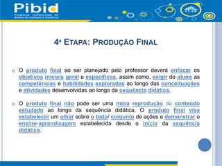 4ª ETAPA: PRODUÇÃO FINAL
o O produto final ao ser planejado pelo professor deverá enfocar os
objetivos iniciais geral e específicos, assim como, exigir do aluno as
competências e habilidades exploradas ao longo das conceituações
e atividades desenvolvidas ao longo da sequência didática.
o O produto final não pode ser uma mera reprodução do conteúdo
estudado ao longo da sequência didática. O produto final visa
estabelecer um olhar sobre o todo/ conjunto de ações e demonstrar o
ensino-aprendizagem estabelecida desde o início da sequência
didática.
 
