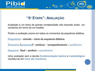 “5ª ETAPA”: AVALIAÇÃO
Avaliação é um tema de grande complexidade não havendo ainda um
consenso em torno de um modelo.
Porém a avaliação ocorre em todos os momentos da sequência didática.
Diagnóstica: entrada – início da sequência didática.
Formativa (processual): contínua - acompanhamento – qualitativa
Somativa: final – produto – quantitativa
Uma avaliação sem a devida fundamentação teórica e metodológica
constitui-se em mero ato mecânico.
 