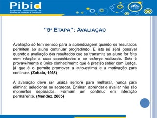 “5ª ETAPA”: AVALIAÇÃO
Avaliação só tem sentido para a aprendizagem quando os resultados
permitem ao aluno continuar progredindo. E isto só será possível
quando a avaliação dos resultados que se transmite ao aluno for feita
com relação a suas capacidades e ao esforço realizado. Este é
provavelmente o único conhecimento que é preciso saber com justiça,
já que é o permite promover a auto-estima e a motivação para
continuar. (Zabala, 1998)
A avaliação deve ser usada sempre para melhorar, nunca para
eliminar, selecionar ou segregar. Ensinar, aprender e avaliar não são
momentos separados. Formam um contínuo em interação
permanente. (Méndez, 2005)
 