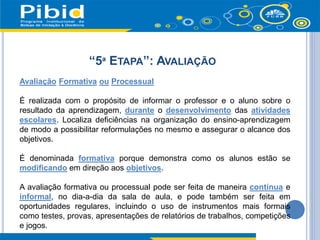 “5ª ETAPA”: AVALIAÇÃO
Avaliação Formativa ou Processual
É realizada com o propósito de informar o professor e o aluno sobre o
resultado da aprendizagem, durante o desenvolvimento das atividades
escolares. Localiza deficiências na organização do ensino-aprendizagem
de modo a possibilitar reformulações no mesmo e assegurar o alcance dos
objetivos.
É denominada formativa porque demonstra como os alunos estão se
modificando em direção aos objetivos.
A avaliação formativa ou processual pode ser feita de maneira contínua e
informal, no dia-a-dia da sala de aula, e pode também ser feita em
oportunidades regulares, incluindo o uso de instrumentos mais formais
como testes, provas, apresentações de relatórios de trabalhos, competições
e jogos.
 