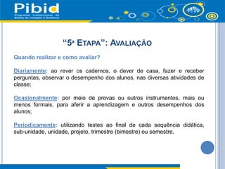 “5ª ETAPA”: AVALIAÇÃO
Quando realizar e como avaliar?
Diariamente: ao rever os cadernos, o dever de casa, fazer e receber
perguntas, observar o desempenho dos alunos, nas diversas atividades de
classe;
Ocasionalmente: por meio de provas ou outros instrumentos, mais ou
menos formais, para aferir a aprendizagem e outros desempenhos dos
alunos;
Periodicamente: utilizando testes ao final de cada sequência didática,
sub-unidade, unidade, projeto, trimestre (bimestre) ou semestre.
 