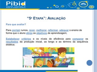“5ª ETAPA”: AVALIAÇÃO
Para que avaliar?
Para corrigir rumos, rever, melhorar, reformar, adequar o ensino de
forma que o aluno atinja os objetivos de aprendizagem;
Estabelecer critérios e os níveis de eficiência para comparar os
resultados da produção inicial, ao longo e ao término da sequência
didática;
 