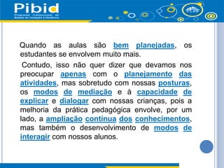 Quando as aulas são bem planejadas, os
estudantes se envolvem muito mais.
Contudo, isso não quer dizer que devamos nos
preocupar apenas com o planejamento das
atividades, mas sobretudo com nossas posturas,
os modos de mediação e à capacidade de
explicar e dialogar com nossas crianças, pois a
melhoria da prática pedagógica envolve, por um
lado, a ampliação contínua dos conhecimentos,
mas também o desenvolvimento de modos de
interagir com nossos alunos.
 