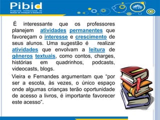 É interessante que os professores
planejem atividades permanentes que
favoreçam o interesse e crescimento de
seus alunos. Uma sugestão é realizar
atividades que envolvam a leitura de
gêneros textuais, como contos, charges,
histórias em quadrinhos, podcasts,
videocasts, blogs.
Vieira e Fernandes argumentam que “por
ser a escola, às vezes, o único espaço
onde algumas crianças terão oportunidade
de acesso a livros, é importante favorecer
este acesso”.
 