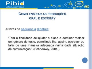COMO ENSINAR AS PRODUÇÕES
ORAL E ESCRITA?
Através da sequência didática:
“Tem a finalidade de ajudar o aluno a dominar melhor
um gênero de texto, permitindo-lhe, assim, escrever ou
falar de uma maneira adequada numa dada situação
de comunicação”. (Schneuwly, 2004 )
 