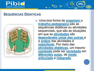 SEQUÊNCIAS DIDÁTICAS
 Uma boa forma de organizar o
trabalho pedagógico são as
sequências didáticas ou atividades
sequenciais, que são as situações
em que as atividades são
dependentes umas das outras e
a ordem das atividades é
importante. Por meio das
atividades didáticas, um mesmo
conteúdo pode ser revisitado em
diferentes aulas, de modo
articulado e integrado.
 