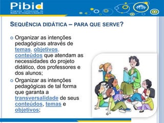 SEQUÊNCIA DIDÁTICA – PARA QUE SERVE?
 Organizar as intenções
pedagógicas através de
temas, objetivos,
conteúdos que atendam as
necessidades do projeto
didático, dos professores e
dos alunos;
 Organizar as intenções
pedagógicas de tal forma
que garanta a
transversalidade de seus
conteúdos, temas e
objetivos;
 