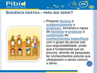 SEQUÊNCIA DIDÁTICA – PARA QUE SERVE?
 Preparar técnica e
academicamente o
professor, tornando-o capaz
de fomentar e propiciar a
construção de
conhecimentos específicos
com o grupo de alunos sob
sua responsabilidade, posto
que é fundamental que se
procure, através de pesquisas,
ter conhecimentos prévios que
ultrapassem o senso comum,
o óbvio.
 