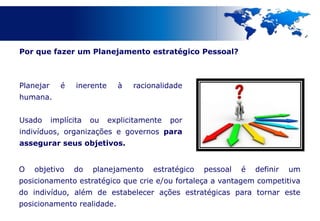 Por que fazer um Planejamento estratégico Pessoal?



Planejar     é    inerente     à   racionalidade
humana.


Usado      implícita   ou    explicitamente   por
indivíduos, organizações e governos para
assegurar seus objetivos.


O   objetivo     do    planejamento     estratégico   pessoal   é   definir   um
posicionamento estratégico que crie e/ou fortaleça a vantagem competitiva
do indivíduo, além de estabelecer ações estratégicas para tornar este
posicionamento realidade.
 