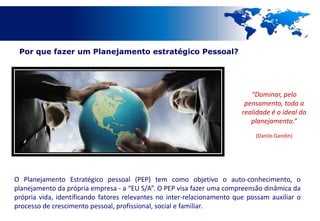 Por que fazer um Planejamento estratégico Pessoal?




                                                                            “Dominar, pelo
                                                                          pensamento, toda a
                                                                         realidade é o ideal do
                                                                            planejamento.”
                                                                             (Danilo Gandin)




O Planejamento Estratégico pessoal (PEP) tem como objetivo o auto-conhecimento, o
planejamento da própria empresa - a “EU S/A”. O PEP visa fazer uma compreensão dinâmica da
própria vida, identificando fatores relevantes no inter-relacionamento que possam auxiliar o
processo de crescimento pessoal, profissional, social e familiar.
 