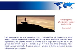 Sem disciplina e
                                                                   planejamento a vida é
                                                                       um tormento.

                                                                        (Américo Silva)




Cada indivíduo tem visões e padrões próprios. O crescimento é um processo que jamais
termina. Sempre haverá novas aventuras para buscar, novas montanhas para subir, novas
experiências para aprender. Durante o caminho que se traça, deve-se parar de vez em
quando para avaliar o que já se realizou, e quem você é, para então estabelecer novos
objetivos, nova caminhada. O sucesso também é um jogo e decifrar as regras é premissa
indispensável a um vencedor.
 
