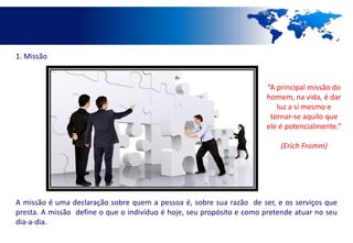 1. Missão


                                                                       “A principal missão do
                                                                       homem, na vida, é dar
                                                                          luz a si mesmo e
                                                                        tornar-se aquilo que
                                                                       ele é potencialmente.”

                                                                           (Erich Fromm)




A missão é uma declaração sobre quem a pessoa é, sobre sua razão de ser, e os serviços que
presta. A missão define o que o indivíduo é hoje, seu propósito e como pretende atuar no seu
dia-a-dia.
 