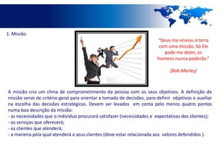 1. Missão
                                                                         “Deus me enviou à terra
                                                                         com uma missão. Só Ele
                                                                           pode me deter, os
                                                                         homens nunca poderão.”

                                                                               (Bob Marley)



A missão cria um clima de comprometimento da pessoa com os seus objetivos. A definição de
missão serve de critério geral para orientar a tomada de decisões, para definir objetivos e auxiliar
na escolha das decisões estratégicas. Devem ser levados em conta pelo menos quatro pontos
numa boa descrição da missão:
- as necessidades que o indivíduo procurará satisfazer (necessidades e expectativas dos clientes);
- os serviços que oferecerá;
- os clientes que atenderá;
- a maneira pela qual atenderá a seus clientes (deve estar relacionada aos valores defendidos ).
 