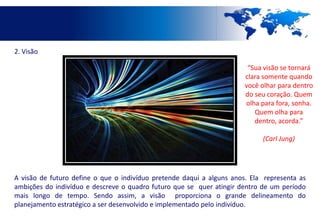2. Visão

                                                                        “Sua visão se tornará
                                                                       clara somente quando
                                                                       você olhar para dentro
                                                                       do seu coração. Quem
                                                                       olha para fora, sonha.
                                                                          Quem olha para
                                                                          dentro, acorda.”

                                                                            (Carl Jung)




A visão de futuro define o que o indivíduo pretende daqui a alguns anos. Ela representa as
ambições do indivíduo e descreve o quadro futuro que se quer atingir dentro de um período
mais longo de tempo. Sendo assim, a visão proporciona o grande delineamento do
planejamento estratégico a ser desenvolvido e implementado pelo indivíduo.
 