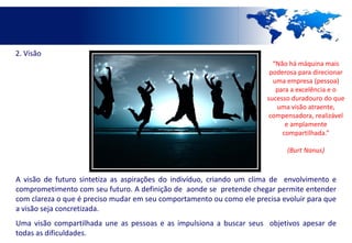 2. Visão
                                                                         “Não há máquina mais
                                                                        poderosa para direcionar
                                                                         uma empresa (pessoa)
                                                                          para a excelência e o
                                                                       sucesso duradouro do que
                                                                          uma visão atraente,
                                                                        compensadora, realizável
                                                                             e amplamente
                                                                            compartilhada.”

                                                                             (Burt Nanus)



A visão de futuro sintetiza as aspirações do indivíduo, criando um clima de envolvimento e
comprometimento com seu futuro. A definição de aonde se pretende chegar permite entender
com clareza o que é preciso mudar em seu comportamento ou como ele precisa evoluir para que
a visão seja concretizada.
Uma visão compartilhada une as pessoas e as impulsiona a buscar seus objetivos apesar de
todas as dificuldades.
 
