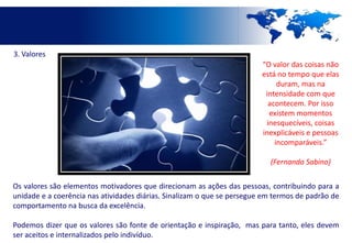 3. Valores
                                                                         “O valor das coisas não
                                                                         está no tempo que elas
                                                                              duram, mas na
                                                                          intensidade com que
                                                                           acontecem. Por isso
                                                                           existem momentos
                                                                          inesquecíveis, coisas
                                                                         inexplicáveis e pessoas
                                                                             incomparáveis.”

                                                                           (Fernando Sabino)

Os valores são elementos motivadores que direcionam as ações das pessoas, contribuindo para a
unidade e a coerência nas atividades diárias. Sinalizam o que se persegue em termos de padrão de
comportamento na busca da excelência.

Podemos dizer que os valores são fonte de orientação e inspiração, mas para tanto, eles devem
ser aceitos e internalizados pelo indivíduo.
 