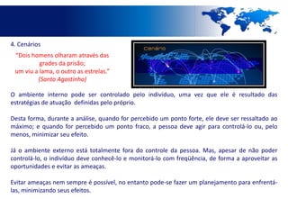 4. Cenários
 “Dois homens olharam através das
          grades da prisão;
 um viu a lama, o outro as estrelas.”
         (Santo Agostinho)

O ambiente interno pode ser controlado pelo indivíduo, uma vez que ele é resultado das
estratégias de atuação definidas pelo próprio.

Desta forma, durante a análise, quando for percebido um ponto forte, ele deve ser ressaltado ao
máximo; e quando for percebido um ponto fraco, a pessoa deve agir para controlá-lo ou, pelo
menos, minimizar seu efeito.

Já o ambiente externo está totalmente fora do controle da pessoa. Mas, apesar de não poder
controlá-lo, o indivíduo deve conhecê-lo e monitorá-lo com freqüência, de forma a aproveitar as
oportunidades e evitar as ameaças.

Evitar ameaças nem sempre é possível, no entanto pode-se fazer um planejamento para enfrentá-
las, minimizando seus efeitos.
 