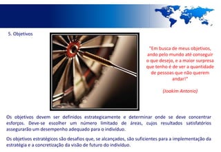 5. Objetivos

                                                                   "Em busca de meus objetivos,
                                                                  ando pelo mundo até conseguir
                                                                  o que desejo, e a maior surpresa
                                                                  que tenho é de ver a quantidade
                                                                    de pessoas que não querem
                                                                              andar!“

                                                                          (Joakim Antonio)




Os objetivos devem ser definidos estrategicamente e determinar onde se deve concentrar
esforços. Deve-se escolher um número limitado de áreas, cujos resultados satisfatórios
assegurarão um desempenho adequado para o indivíduo.
Os objetivos estratégicos são desafios que, se alcançados, são suficientes para a implementação da
estratégia e a concretização da visão de futuro do indivíduo.
 