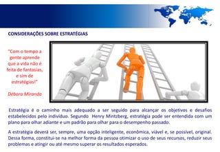 CONSIDERAÇÕES SOBRE ESTRATÉGIAS


 “Com o tempo a
  gente aprende
 que a vida não é
feita de fantasias,
     e sim de
   estratégias!”

Débora Miranda


Estratégia é o caminho mais adequado a ser seguido para alcançar os objetivos e desafios
estabelecidos pelo indivíduo. Segundo Henry Mintzberg, estratégia pode ser entendida com um
plano para olhar adiante e um padrão para olhar para o desempenho passado.
A estratégia deverá ser, sempre, uma opção inteligente, econômica, viável e, se possível, original.
Dessa forma, constitui-se na melhor forma da pessoa otimizar o uso de seus recursos, reduzir seus
problemas e atingir ou até mesmo superar os resultados esperados.
 