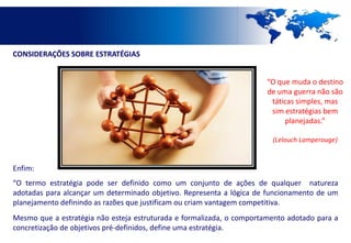 CONSIDERAÇÕES SOBRE ESTRATÉGIAS


                                                                       “O que muda o destino
                                                                       de uma guerra não são
                                                                        táticas simples, mas
                                                                        sim estratégias bem
                                                                            planejadas.”

                                                                        (Lelouch Lamperouge)



Enfim:
“O termo estratégia pode ser definido como um conjunto de ações de qualquer natureza
adotadas para alcançar um determinado objetivo. Representa a lógica de funcionamento de um
planejamento definindo as razões que justificam ou criam vantagem competitiva.
Mesmo que a estratégia não esteja estruturada e formalizada, o comportamento adotado para a
concretização de objetivos pré-definidos, define uma estratégia.
 