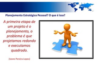 Planejamento Estratégico Pessoal? O que é isso?

A primeira etapa de
   um projeto é o
  planejamento, o
  problema é que
projetamos redondo
   e executamos
     quadrado.

   (Ivone Pereira Lopes)
 