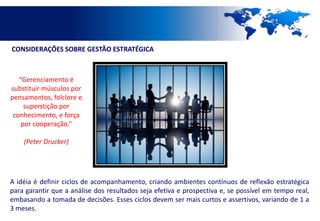 CONSIDERAÇÕES SOBRE GESTÃO ESTRATÉGICA



   “Gerenciamento é
substituir músculos por
pensamentos, folclore e
     superstição por
 conhecimento, e força
    por cooperação.”

    (Peter Drucker)




A idéia é definir ciclos de acompanhamento, criando ambientes contínuos de reflexão estratégica
para garantir que a análise dos resultados seja efetiva e prospectiva e, se possível em tempo real,
embasando a tomada de decisões. Esses ciclos devem ser mais curtos e assertivos, variando de 1 a
3 meses.
 
