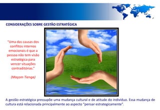 CONSIDERAÇÕES SOBRE GESTÃO ESTRATÉGICA



“Uma das causas dos
  conflitos internos
 emocionais é que a
pessoa não tem visão
   estratégica para
  vencer situações
   contraditórias.”

   (Maçom Tienga)




A gestão estratégica pressupõe uma mudança cultural e de atitude do indivíduo. Essa mudança de
cultura está relacionada principalmente ao aspecto “pensar estrategicamente”.
 
