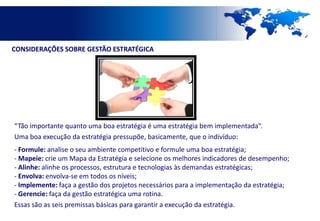 CONSIDERAÇÕES SOBRE GESTÃO ESTRATÉGICA




“Tão importante quanto uma boa estratégia é uma estratégia bem implementada”.
Uma boa execução da estratégia pressupõe, basicamente, que o indivíduo:
- Formule: analise o seu ambiente competitivo e formule uma boa estratégia;
- Mapeie: crie um Mapa da Estratégia e selecione os melhores indicadores de desempenho;
- Alinhe: alinhe os processos, estrutura e tecnologias às demandas estratégicas;
- Envolva: envolva-se em todos os níveis;
- Implemente: faça a gestão dos projetos necessários para a implementação da estratégia;
- Gerencie: faça da gestão estratégica uma rotina.
Essas são as seis premissas básicas para garantir a execução da estratégia.
 
