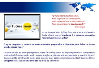 “O futuro tem muitos nomes.
                                                 Para os fracos é o inalcançável.
                                                 para os temerosos, o desconhecido.
                                                 Para os valentes é a oportunidade.”
                                                                          (Victor Hugo)


                                       Há muito que Alvin Toffler, futurista e autor da Terceira
                                       Onda, afirma que a “mudança é o processo no qual o
                                       futuro invade nossas vidas.”

E agora pergunto: o quanto estamos realmente preparados e dispostos para deixar o futuro
invadir nossas vidas?

Quantos de nós estamos planejando o nosso futuro? Quantos estão planejando suas conquistas e
realizações? Quantos estão tendo a preocupação de planejar estrategicamente a sua vida futura?
Quantos estão construindo meios para alcançar suas aspirações mais profundas? Quantos tem a
coragem necessária para não desistir no meio do caminho?
 