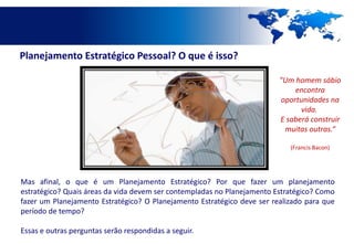 Planejamento Estratégico Pessoal? O que é isso?

                                                                         "Um homem sábio
                                                                             encontra
                                                                         oportunidades na
                                                                               vida.
                                                                         E saberá construir
                                                                          muitas outras.“

                                                                            (Francis Bacon)




Mas afinal, o que é um Planejamento Estratégico? Por que fazer um planejamento
estratégico? Quais áreas da vida devem ser contempladas no Planejamento Estratégico? Como
fazer um Planejamento Estratégico? O Planejamento Estratégico deve ser realizado para que
período de tempo?

Essas e outras perguntas serão respondidas a seguir.
 
