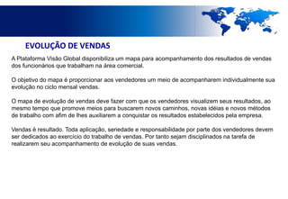 EVOLUÇÃO DE VENDAS
A Plataforma Visão Global disponibiliza um mapa para acompanhamento dos resultados de vendas
dos funcionários que trabalham na área comercial.

O objetivo do mapa é proporcionar aos vendedores um meio de acompanharem individualmente sua
evolução no ciclo mensal vendas.

O mapa de evolução de vendas deve fazer com que os vendedores visualizem seus resultados, ao
mesmo tempo que promove meios para buscarem novos caminhos, novas idéias e novos métodos
de trabalho com afim de lhes auxiliarem a conquistar os resultados estabelecidos pela empresa.

Vendas é resultado. Toda aplicação, seriedade e responsabilidade por parte dos vendedores devem
ser dedicados ao exercício do trabalho de vendas. Por tanto sejam disciplinados na tarefa de
realizarem seu acompanhamento de evolução de suas vendas.
 