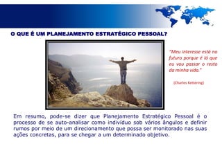 O QUE É UM PLANEJAMENTO ESTRATÉGICO PESSOAL?


                                                         “Meu interesse está no
                                                         futuro porque é lá que
                                                         eu vou passar o resto
                                                         da minha vida.”

                                                           (Charles Kettering)




Em resumo, pode-se dizer que Planejamento Estratégico Pessoal é o
processo de se auto-analisar como indivíduo sob vários ângulos e definir
rumos por meio de um direcionamento que possa ser monitorado nas suas
ações concretas, para se chegar a um determinado objetivo.
 